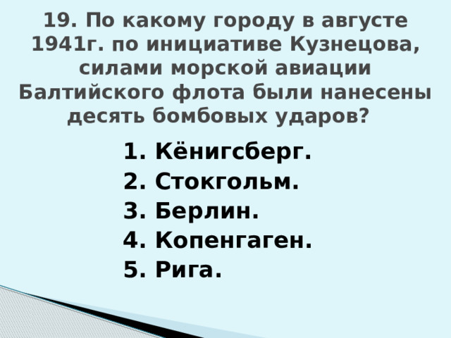 19. По какому городу в августе 1941г. по инициативе Кузнецова, силами морской авиации Балтийского флота были нанесены десять бомбовых ударов? 1. Кёнигсберг. 2. Стокгольм. 3. Берлин. 4. Копенгаген. 5. Рига. 