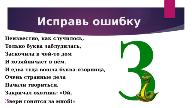 Исправь ошибку Неизвестно, как случилось, Только буква заблудилась, Заскочила в чей-то дом И хозяйничает в нём. И едва туда вошла буква-озорница, Очень странные дела Начали твориться. Закричал охотник: «Ой, З вери гонятся за мной!»