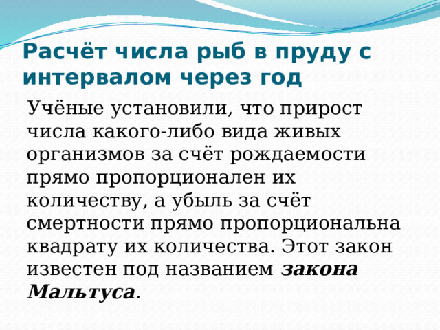 Расчёт числа рыб в пруду с интервалом через год Учёные установили, что прирост числа какого-либо вида живых организмов за счёт рождаемости прямо пропорционален их количеству, а убыль за счёт смертности прямо пропорциональна квадрату их количества. Этот закон известен под названием закона Мальтуса . 