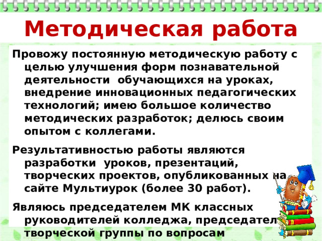 Методическая работа Провожу постоянную методическую работу с целью улучшения форм познавательной деятельности обучающихся на уроках, внедрение инновационных педагогических технологий; имею большое количество методических разработок; делюсь своим опытом с коллегами. Результативностью работы являются разработки уроков, презентаций, творческих проектов, опубликованных на сайте Мультиурок (более 30 работ). Являюсь председателем МК классных руководителей колледжа, председателем творческой группы по вопросам воспитательной работы; оказываю помощь молодым коллегам в «Школе начинающего классного руководителя». 
