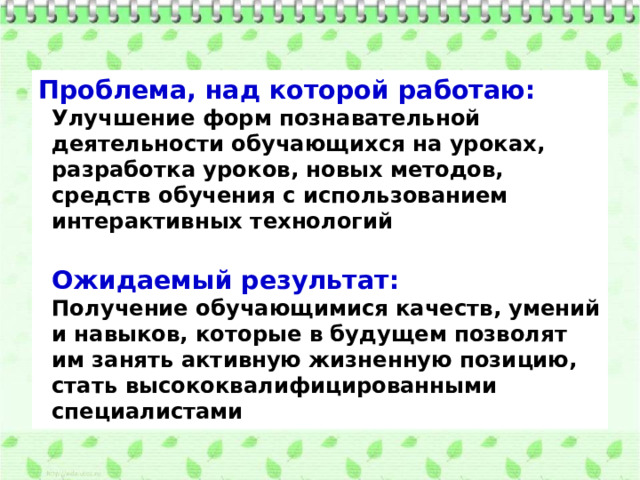 Проблема, над которой работаю:  Улучшение форм познавательной деятельности обучающихся на уроках, разработка уроков, новых методов, средств обучения с использованием интерактивных технологий  Ожидаемый результат:  Получение обучающимися качеств, умений и навыков, которые в будущем позволят им занять активную жизненную позицию, стать высококвалифицированными специалистами 
