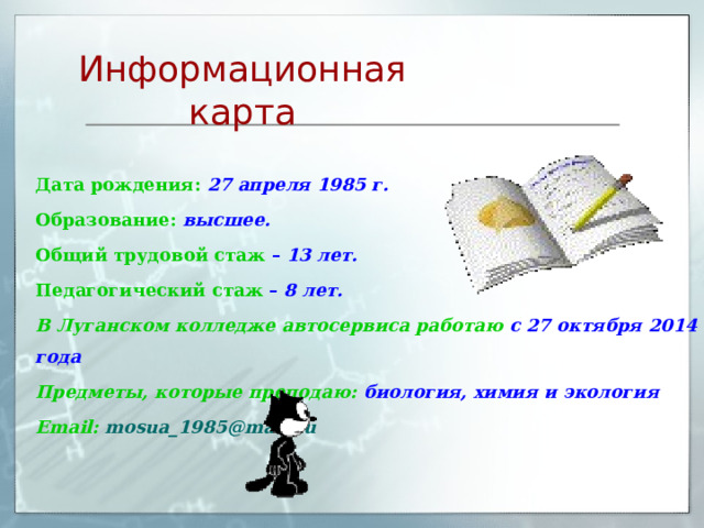 Информационная карта Дата рождения:  27 апреля 1985 г. Образование:  высшее. Общий трудовой стаж  – 13 лет. Педагогический стаж  – 8 лет. В Луганском колледже автосервиса работаю с 27 октября 2014 года Предметы, которые преподаю: биология, химия и экология Email:  mosua_1985@mail.ru  