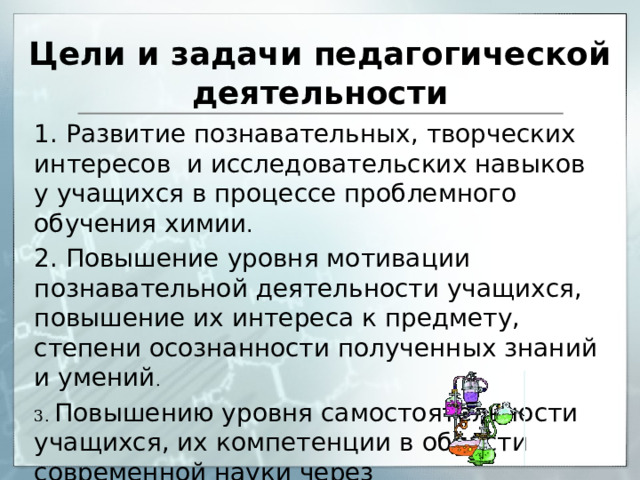Цели и задачи педагогической деятельности   1.  Развитие познавательных,  творческих интересов и исследовательских навыков у учащихся в процессе проблемного обучения химии . 2. Повышение уровня мотивации познавательной деятельности учащихся, повышение их интереса к предмету, степени осознанности полученных знаний и умений . 3. Повышению уровня самостоятельности учащихся, их компетенции в области современной науки через исследовательскую деятельность и проблемные эксперименты. 