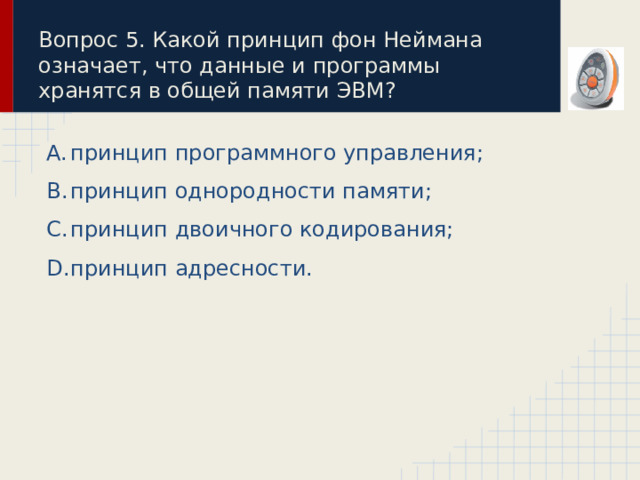 Вопрос 5. Какой принцип фон Неймана означает, что данные и программы хранятся в общей памяти ЭВМ? принцип программного управления; принцип однородности памяти; принцип двоичного кодирования; принцип адресности. 