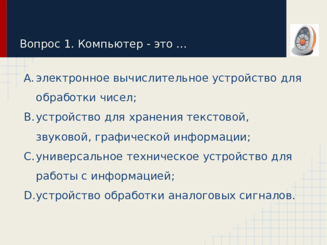 Вопрос 1. Компьютер - это ... электронное вычислительное устройство для обработки чисел; устройство для хранения текстовой, звуковой, графической информации; универсальное техническое устройство для работы с информацией; устройство обработки аналоговых сигналов. 