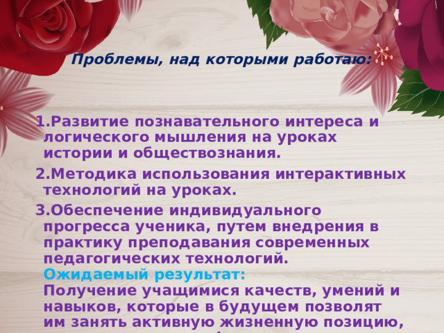   Проблемы, над которыми работаю:  1.Развитие познавательного интереса и логического мышления на уроках истории и обществознания. 2.Методика использования интерактивных технологий на уроках. 3.Обеспечение индивидуального прогресса ученика, путем внедрения в практику преподавания современных педагогических технологий.  Ожидаемый результат:  Получение учащимися качеств, умений и навыков, которые в будущем позволят им занять активную жизненную позицию, стать высококвалифицированными специалистами. 