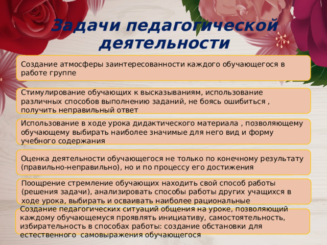 Задачи педагогической деятельности Создание атмосферы заинтересованности каждого обучающегося в работе группе Стимулирование обучающих к высказываниям, использование различных способов выполнению заданий, не боясь ошибиться , получить неправильный ответ Использование в ходе урока дидактического материала , позволяющему обучающему выбирать наиболее значимые для него вид и форму учебного содержания Оценка деятельности обучающегося не только по конечному результату (правильно-неправильно), но и по процессу его достижения Поощрение стремление обучающих находить свой способ работы (решения задачи), анализировать способы работы других учащихся в ходе урока, выбирать и осваивать наиболее рациональные Создание педагогических ситуаций общения на уроке, позволяющий каждому обучающемуся проявлять инициативу, самостоятельность, избирательность в способах работы: создание обстановки для естественного самовыражения обучающегося 