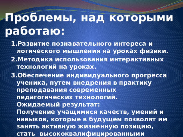 Проблемы, над которыми работаю: 1.Развитие познавательного интереса и логического мышления на уроках физики. 2.Методика использования интерактивных технологий на уроках. 3.Обеспечение индивидуального прогресса ученика, путем внедрения в практику преподавания современных педагогических технологий.  Ожидаемый результат:  Получение учащимися качеств, умений и навыков, которые в будущем позволят им занять активную жизненную позицию, стать высококвалифицированными специалистами 