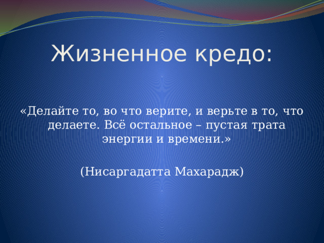 Жизненное кредо: «Делайте то, во что верите, и верьте в то, что делаете. Всё остальное – пустая трата энергии и времени.» (Нисаргадатта Махарадж) 