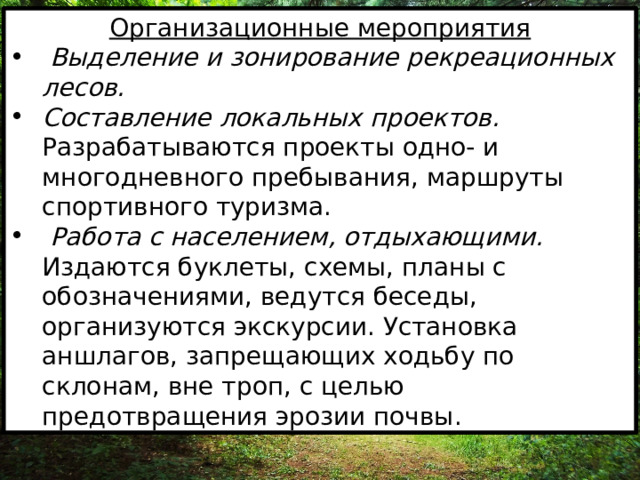 Организационные мероприятия  Выделение и зонирование рекреационных лесов. Составление локальных проектов. Разрабатываются проекты одно- и многодневного пребывания, маршруты спортивного туризма.  Работа с населением, отдыхающими. Издаются буклеты, схемы, планы с обозначениями, ведутся беседы, организуются экскурсии. Установка аншлагов, запрещающих ходьбу по склонам, вне троп, с целью предотвращения эрозии почвы. 