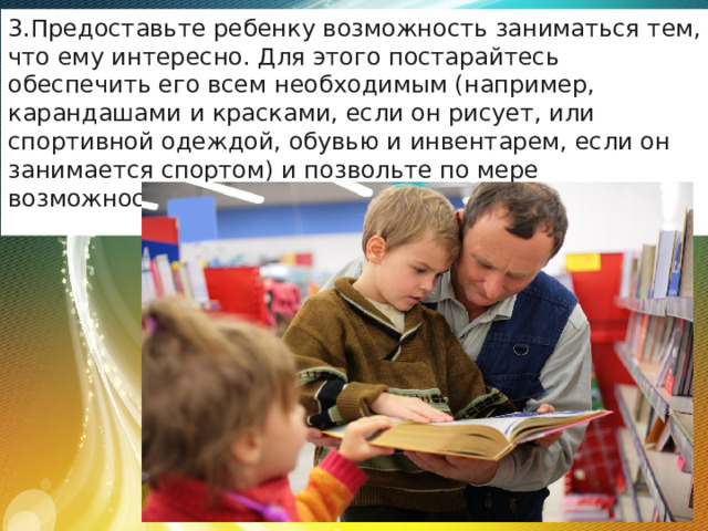 Предоставьте ребенку возможность заниматься тем, что ему интересно. Для этого постарайтесь обеспечить его всем необходимым (например, карандашами и красками, если он рисует, или спортивной одеждой, обувью и инвентарем, если он занимается спортом) и позвольте по мере возможности самостоятельно планировать занятия. 