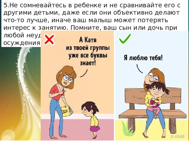 Не сомневайтесь в ребенке и не сравнивайте его с другими детьми, даже если они объективно делают что-то лучше, иначе ваш малыш может потерять интерес к занятию. Помните, ваш сын или дочь при любой неудаче ждут от вас поддержки, а не осуждения или критики. 