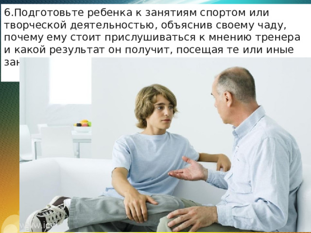 Подготовьте ребенка к занятиям спортом или творческой деятельностью, объяснив своему чаду, почему ему стоит прислушиваться к мнению тренера и какой результат он получит, посещая те или иные занятия. 