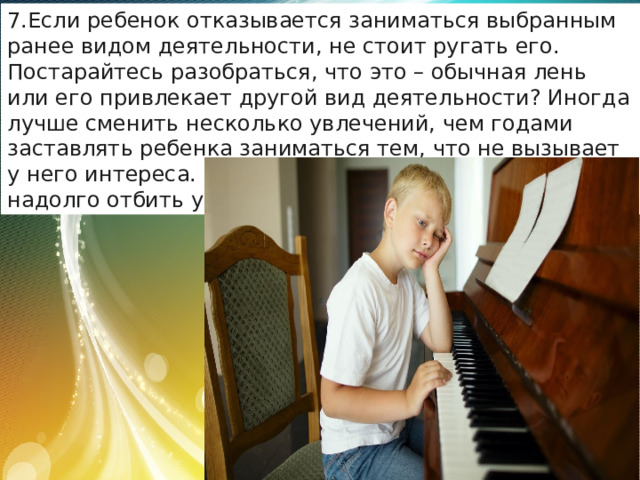 Если ребенок отказывается заниматься выбранным ранее видом деятельности, не стоит ругать его. Постарайтесь разобраться, что это – обычная лень или его привлекает другой вид деятельности? Иногда лучше сменить несколько увлечений, чем годами заставлять ребенка заниматься тем, что не вызывает у него интереса. Настаивая на своем, вы можете надолго отбить у него желание заниматься чем-либо. 