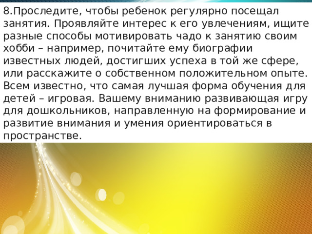 Проследите, чтобы ребенок регулярно посещал занятия. Проявляйте интерес к его увлечениям, ищите разные способы мотивировать чадо к занятию своим хобби – например, почитайте ему биографии известных людей, достигших успеха в той же сфере, или расскажите о собственном положительном опыте. Всем известно, что самая лучшая форма обучения для детей – игровая. Вашему вниманию развивающая игру для дошкольников, направленную на формирование и развитие внимания и умения ориентироваться в пространстве. 