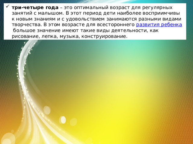 три-четыре года  – это оптимальный возраст для регулярных занятий с малышом. В этот период дети наиболее восприимчивы к новым знаниям и с удовольствием занимаются разными видами творчества. В этом возрасте для всестороннего  развития ребенка  большое значение имеют такие виды деятельности, как рисование, лепка, музыка, конструирование. 
