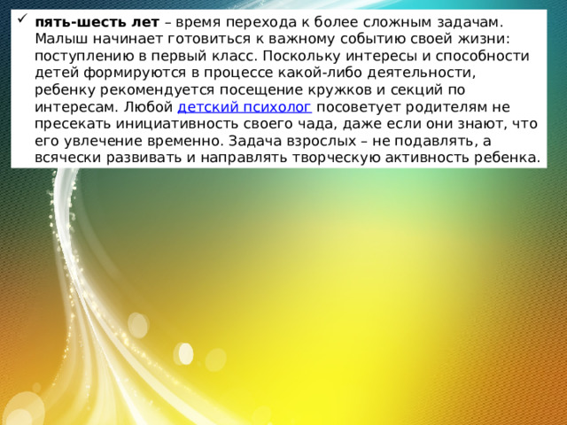 пять-шесть лет  – время перехода к более сложным задачам. Малыш начинает готовиться к важному событию своей жизни: поступлению в первый класс. Поскольку интересы и способности детей формируются в процессе какой-либо деятельности, ребенку рекомендуется посещение кружков и секций по интересам. Любой  детский психолог  посоветует родителям не пресекать инициативность своего чада, даже если они знают, что его увлечение временно. Задача взрослых – не подавлять, а всячески развивать и направлять творческую активность ребенка. 