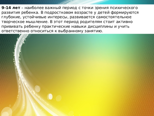 9-14 лет  – наиболее важный период с точки зрения психического развития ребенка. В подростковом возрасте у детей формируются глубокие, устойчивые интересы, развивается самостоятельное творческое мышление. В этот период родителям стоит активно прививать ребенку практические навыки дисциплины и учить ответственно относиться к выбранному занятию. 