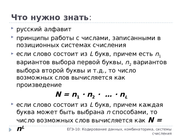 Что нужно знать : русский алфавит принципы работы с числами, записанными в позиционных системах счисления если слово состоит из L букв, причем есть n 1 вариантов выбора первой буквы, n 2 вариантов выбора второй буквы и т.д., то число возможных слов вычисляется как произведение N = n 1 · n 2 · … · n L если слово состоит из L букв, причем каждая буква может быть выбрана n способами, то число возможных слов вычисляется как N = n L ЕГЭ-10: Кодирование данных, комбинаторика, системы счисления
