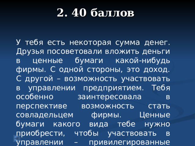 2. 40 баллов   У тебя есть некоторая сумма денег. Друзья посоветовали вложить деньги в ценные бумаги какой-нибудь фирмы. С одной стороны, это доход. С другой – возможность участвовать в управлении предприятием. Тебя особенно заинтересовала в перспективе возможность стать совладельцем фирмы. Ценные бумаги какого вида тебе нужно приобрести, чтобы участвовать в управлении – привилегированные акции, обыкновенные акции, облигации?