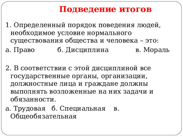  Подведение итогов 1. Определенный порядок поведения людей, необходимое условие нормального существования общества и человека – это: а. Право б. Дисциплина в. Мораль 2. В соответствии с этой дисциплиной все государственные органы, организации, должностные лица и граждане должны выполнять возложенные на них задачи и обязанности. а. Трудовая б. Специальная в. Общеобязательная 
