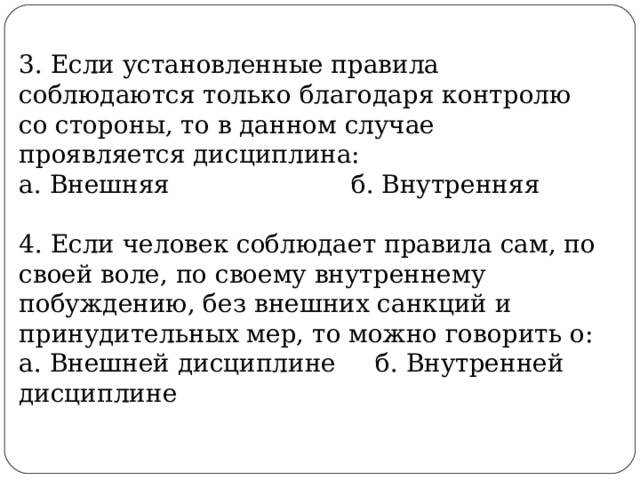 3. Если установленные правила соблюдаются только благодаря контролю со стороны, то в данном случае проявляется дисциплина: а. Внешняя б. Внутренняя 4. Если человек соблюдает правила сам, по своей воле, по своему внутреннему побуждению, без внешних санкций и принудительных мер, то можно говорить о: а. Внешней дисциплине б. Внутренней дисциплине 