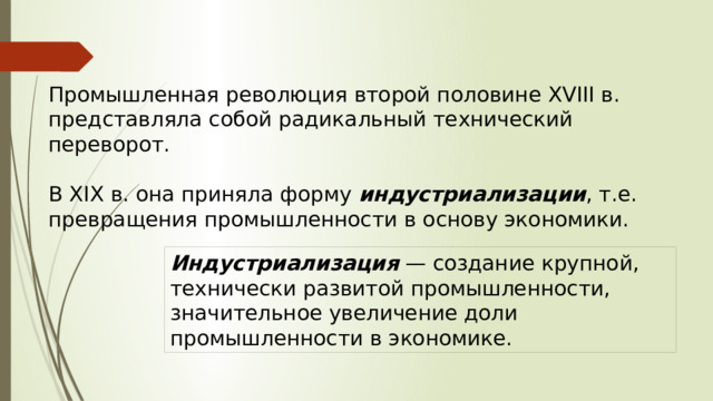 Промышленная революция второй половине XVIII в. представляла собой радикальный технический переворот. В XIX в. она приняла форму индустриализации , т.е. превращения промышленности в основу экономики. Индустриализация  — создание крупной, технически развитой промышленности, значительное увеличение доли промышленности в экономике. 