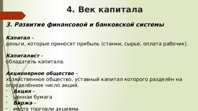 4. Век капитала 3. Развитие финансовой и банковской системы  Капитал – деньги, которые приносят прибыль (станки, сырье, оплата рабочих). Капиталист – обладатель капитала. Акционерное общество – хозяйственное общество, уставный капитал которого разделён на определённое число акций. Акция – ценная бумага Биржа – место торговли акциями. 