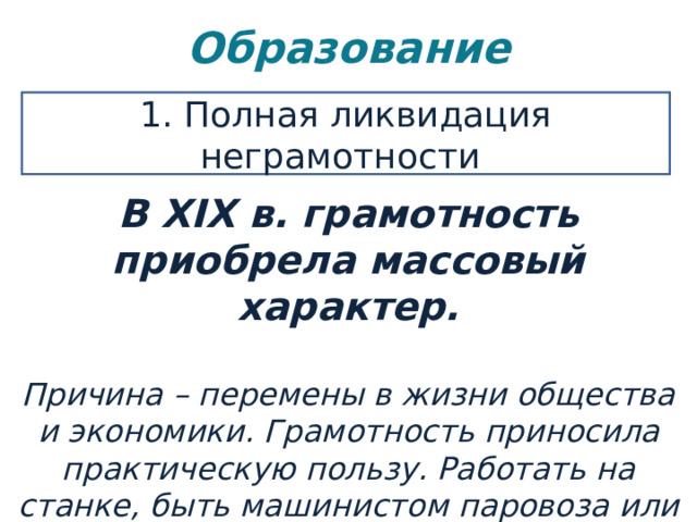 Образование   1. Полная ликвидация неграмотности В XIX в. грамотность приобрела массовый характер.  Причина – перемены в жизни общества и экономики. Грамотность приносила практическую пользу. Работать на станке, быть машинистом паровоза или служащим в банке могли только грамотные люди. 