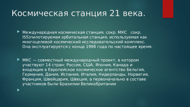 Космическая станция 21 века. Международная космическая станция, сокр. МКС сокр. ISS)пилотируемая орбитальная станция, используемая как многоцелевой космический исследовательский комплекс. Она эксплуатируется с конца 1998 года по настоящее время. МКС — совместный международный проект, в котором участвуют 14 стран: Россия, США, Япония, Канада и входящие в Европейское космическое агентство Бельгия, Германия, Дания, Испания, Италия, Нидерланды, Норвегия, Франция, Швейцария, Швеция, а первоначально в составе участников были Бразилии Великобритании 