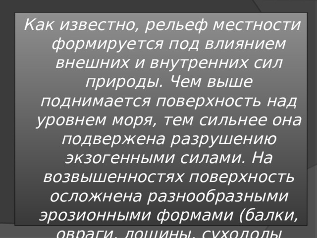 Как известно, рельеф местности формируется под влиянием внешних и внутренних сил природы. Чем выше поднимается поверхность над уровнем моря, тем сильнее она подвержена разрушению экзогенными силами. На возвышенностях поверхность осложнена разнообразными эрозионными формами (балки, овраги, лощины, суходолы и.т.п.). Для низменности характерны неглубокие речные долины, оврагов мало, широко распространены балки, ложбины стока, придающие рельефу слабоволнистый характер 