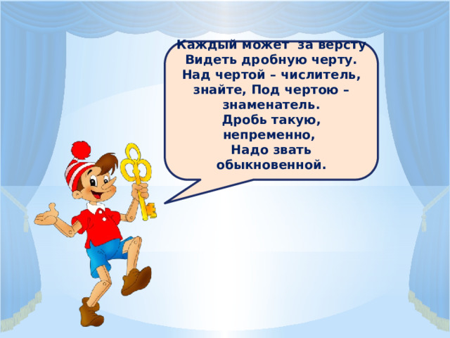 Каждый может за версту Видеть дробную черту. Над чертой – числитель, знайте, Под чертою – знаменатель. Дробь такую, непременно, Надо звать обыкновенной. 