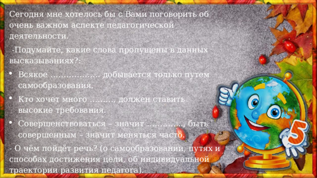 Сегодня мне хотелось бы с Вами поговорить об очень важном аспекте педагогической деятельности.  -Подумайте, какие слова пропущены в данных высказываниях?: Всякое ………………. добывается только путем самообразования.   Кто хочет много ………, должен ставить высокие требования. Совершенствоваться – значит ………….., быть совершенным – значит меняться часто.  - О чём пойдёт речь? (о самообразовании, путях и способах достижения цели, об индивидуальной траектории развития педагога). 
