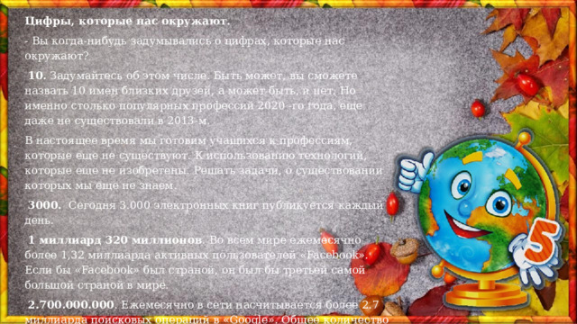 Цифры, которые нас окружают. - Вы когда-нибудь задумывались о цифрах, которые нас окружают?   10.  Задумайтесь об этом числе. Быть может, вы сможете назвать 10 имен близких друзей, а может быть, и нет. Но именно столько популярных профессий 2020 -го года, еще даже не существовали в 2013-м. В настоящее время мы готовим учащихся к профессиям, которые еще не существуют. К использованию технологий, которые еще не изобретены. Решать задачи, о существовании которых мы еще не знаем.   3000.   Сегодня 3.000 электронных книг публикуется каждый день.   1 миллиард 320 миллионов . Во всем мире ежемесячно более 1,32 миллиарда активных пользователей «Facebook». Если бы «Facebook» был страной, он был бы третьей самой большой страной в мире.   2.700.000.000 . Ежемесячно в сети насчитывается более 2.7 миллиарда поисковых операций в «Google». Общее количество текстовых сообщений, посылаемых каждый день, превышает население Земли.  Новейшая волоконная оптика может переносить  10 триллионов  бит информации в секунду. Это 1.900 компакт дисков или 150.000.000 телефонных звонков в секунду. 