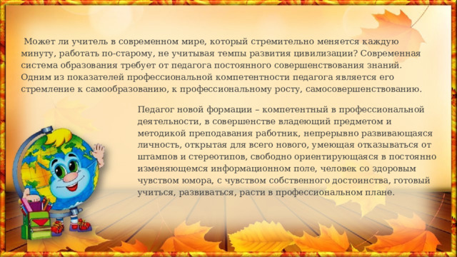  Может ли учитель в современном мире, который стремительно меняется каждую минуту, работать по-старому, не учитывая темпы развития цивилизации? Современная система образования требует от педагога постоянного совершенствова­ния знаний. Одним из показателей профессиональной компетентности педагога явля­ется его стремление к самообразованию, к профессиональному росту, самосовершенствованию. Педагог новой формации – компетентный в профессиональной деятельности, в совершенстве владеющий предметом и методикой преподавания работник, непрерывно развивающаяся личность, открытая для всего нового, умеющая отказываться от штампов и стереотипов, свободно ориентирующаяся в постоянно изменяющемся информационном поле, человек со здоровым чувством юмора, с чувством собственного достоинства, готовый учиться, развиваться, расти в профессиональном плане. 