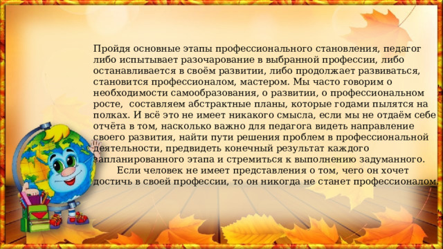 Пройдя основные этапы профессионального становления, педагог либо испытывает разочарование в выбранной профессии, либо останавливается в своём развитии, либо продолжает развиваться, становится профессионалом, мастером. Мы часто говорим о необходимости самообразования, о развитии, о профессиональном росте,  составляем абстрактные планы, которые годами пылятся на полках. И всё это не имеет никакого смысла, если мы не отдаём себе отчёта в том, насколько важно для педагога видеть направление своего развития, найти пути решения проблем в профессиональной деятельности, предвидеть конечный результат каждого запланированного этапа и стремиться к выполнению задуманного.  Если человек не имеет представления о том, чего он хочет достичь в своей профессии, то он никогда не станет профессионалом. 