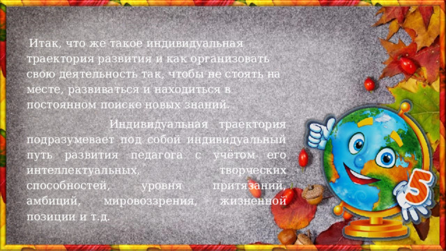  Итак, что же такое индивидуальная траектория развития и как организовать свою деятельность так, чтобы не стоять на месте, развиваться и находиться в постоянном поиске новых знаний.  Индивидуальная траектория подразумевает под собой индивидуальный путь развития педагога с учётом его интеллектуальных, творческих способностей, уровня притязаний, амбиций, мировоззрения, жизненной позиции и т.д.  