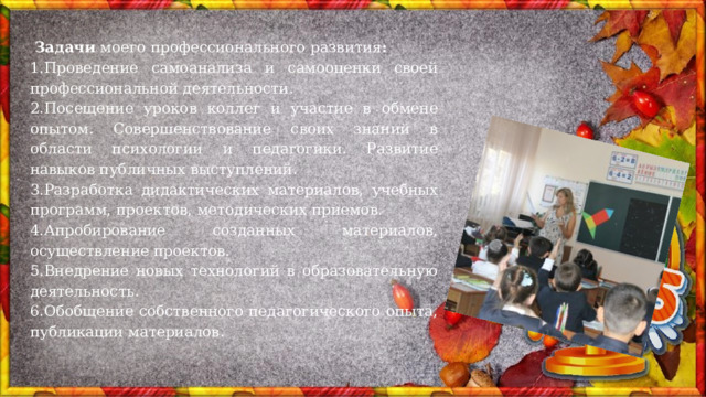  Задачи моего профессионального развития : 1.Проведение самоанализа и самооценки своей профессиональной деятельности. 2.Посещение уроков коллег и участие в обмене опытом. Совершенствование своих знаний в области психологии и педагогики. Развитие навыков публичных выступлений. 3.Разработка дидактических материалов, учебных программ, проектов, методических приемов. 4.Апробирование созданных материалов, осуществление проектов. 5.Внедрение новых технологий в образовательную деятельность. 6.Обобщение собственного педагогического опыта, публикации материалов. 