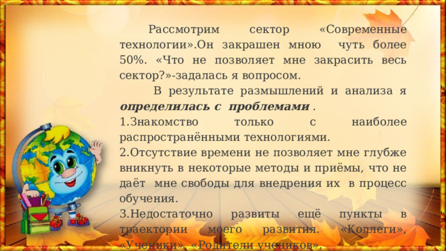  Рассмотрим сектор «Современные технологии».Он закрашен мною чуть более 50%. «Что не позволяет мне закрасить весь сектор?»-задалась я вопросом.  В результате размышлений и анализа я определилась с проблемами . 1.Знакомство только с наиболее распространёнными технологиями. 2.Отсутствие времени не позволяет мне глубже вникнуть в некоторые методы и приёмы, что не даёт мне свободы для внедрения их в процесс обучения. 3.Недостаточно развиты ещё пункты в траектории моего развития. «Коллеги», «Ученики», «Родители учеников». 