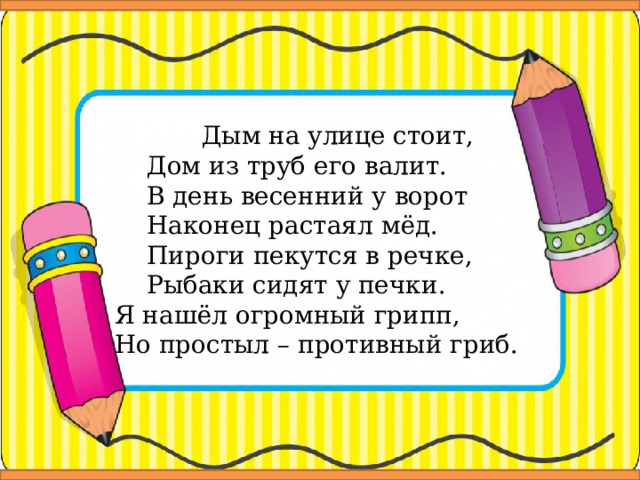  Дым на улице стоит,  Дом из труб его валит.  В день весенний у ворот  Наконец растаял мёд.  Пироги пекутся в речке,  Рыбаки сидят у печки. Я нашёл огромный грипп, Но простыл – противный гриб. 