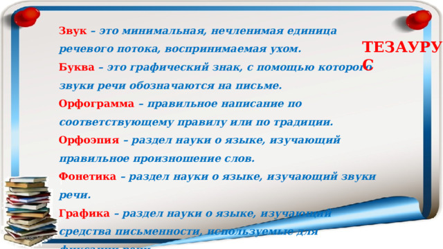 Звук   – это минимальная, нечленимая единица речевого потока, воспринимаемая ухом. Буква   – это графический знак, с помощью которого звуки речи обозначаются на письме. Орфограмма – правильное написание по соответствующему правилу или по традиции. Орфоэпия   – раздел науки о языке, изучающий правильное произношение слов. Фонетика   – раздел науки о языке, изучающий звуки речи. Графика  – раздел науки о языке, изучающий средства письменности, используемые для фиксации речи. ТЕЗАУРУС 