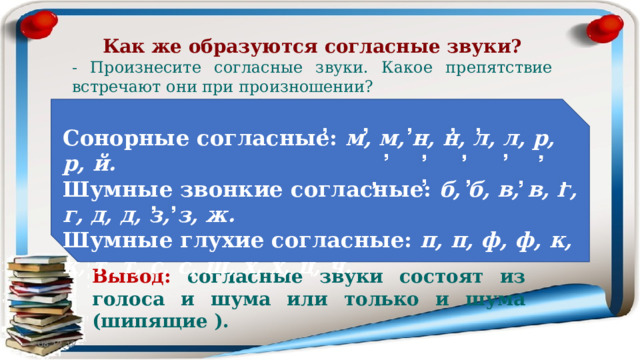 Как же образуются согласные звуки? - Произнесите согласные звуки. Какое препятствие встречают они при произношении? Б – П  – сомкнутые губы Д – Т  – прижатый к губам язык З – С – сомкнутые зубы При образовании согласных звуков выдыхаемый воздух встречает во рту различные препятствия ( язык, губы, зубы ). Струя воздуха преодолевает эти препятствия, и от этого получается шум. Сонорные согласные: м, м, н, н, л, л, р, р, й. Шумные звонкие согласные: б, б, в, в, г, г, д, д, з, з, ж. Шумные глухие согласные: п, п, ф, ф, к, к, т, т, с, с, ш, х, х, ц, ч. Вывод: согласные звуки состоят из голоса и шума или только и шума (шипящие ). 