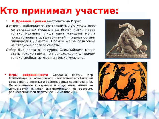 Кто принимал участие:  В Древней Греции выступать на Играх и стоять, наблюдая за состязаниями (сидячих мест на тогдашнем стадионе не было), имели право только мужчины. Лишь одна женщина могла присутствовать среди зрителей — жрица богини плодородия Деметры. Прочим же за появление на стадионе грозила смерть. Отбор был достаточно суров. Олимпийцами могли стать только греки по происхождению, причем только свободные люди и только мужчины. Игры современности Согласно хартии Игр Олимпиады «…объединяют спортсменов-любителей всех стран в честных и равноправных соревнованиях. По отношению к странам и отдельным лицам не допускается никакой дискриминации по расовым, религиозным или политическим мотивам…». 