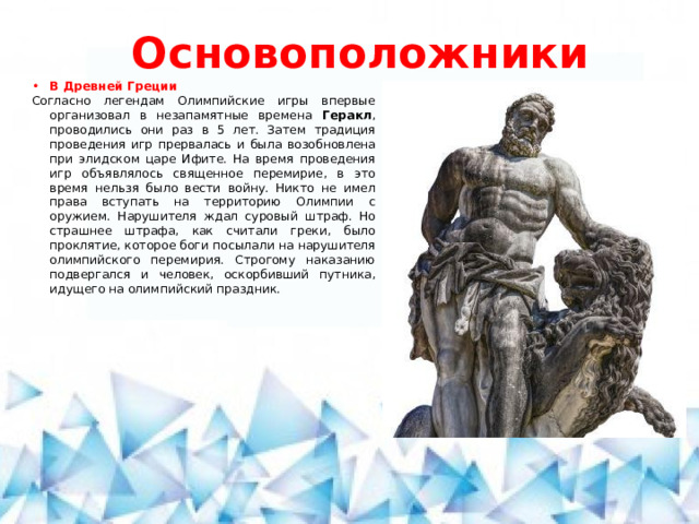 Основоположники В Древней Греции Согласно легендам Олимпийские игры впервые организовал в незапамятные времена Геракл , проводились они раз в 5 лет. Затем традиция проведения игр прервалась и была возобновлена при элидском царе Ифите. На время проведения игр объявлялось священное перемирие, в это время нельзя было вести войну. Никто не имел права вступать на территорию Олимпии с оружием. Нарушителя ждал суровый штраф. Но страшнее штрафа, как считали греки, было проклятие, которое боги посылали на нарушителя олимпийского перемирия. Строгому наказанию подвергался и человек, оскорбивший путника, идущего на олимпийский праздник.  