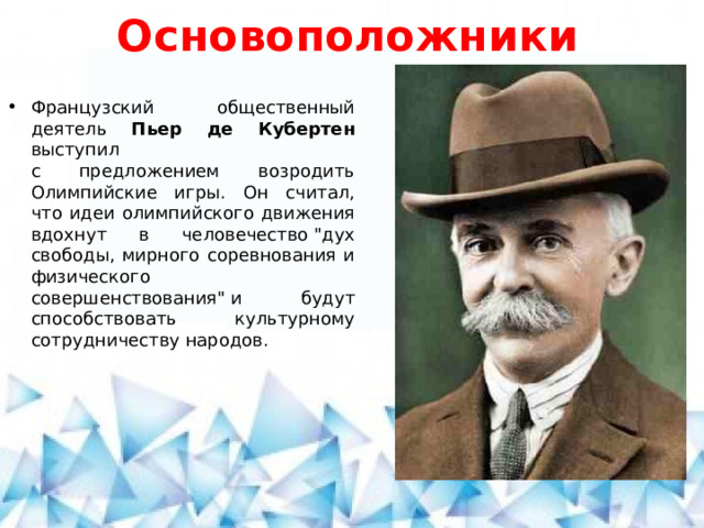Основоположники Французский общественный деятель Пьер де Кубертен выступил  с предложением возродить Олимпийские игры. Он считал, что идеи олимпийского движения вдохнут в человечество 