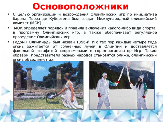 Основоположники С целью организации и возрождения Олимпийских игр по инициативе барона Пьера де Кубертена был создан Международный олимпийский комитет (МОК) .  МОК оп­ре­де­ля­ет по­ря­док и пра­ви­ла вклю­че­ния какого-либо ви­да спор­та  в про­грам­му Олим­пий­ских игр, а также обеспечивает регулярное проведение Олимпийских игр. Годом I Олимпиады был назван 1896-й. И с тех пор каждые четыре года огонь зажигается от солнечных лучей в Олимпии и доставляется факельной эстафетой спортсменами в город-организатор Игр. Таким образом, представители разных народов становятся ближе, олимпийский огонь объединяет их.  