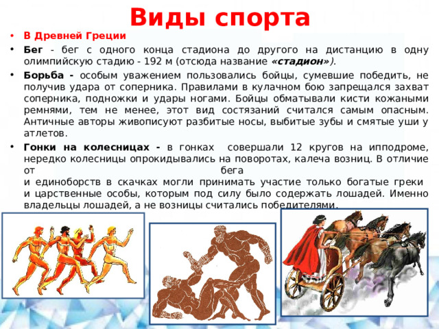 Виды спорта В Древней Греции Бег - бег с одного конца стадиона до другого на дистанцию в одну олимпийскую стадию - 192 м (отсюда название «стадион» ). Борьба - особым уважением пользовались бойцы, сумевшие победить, не получив удара от соперника. Правилами в кулачном бою запрещался захват соперника, подножки и удары ногами. Бойцы обматывали кисти кожаными ремнями, тем не менее, этот вид состязаний считался самым опасным. Античные авторы живописуют разбитые носы, выбитые зубы и смятые уши у атлетов. Гонки на колесницах - в гонках совершали 12 кругов на ипподроме, нередко колесницы опрокидывались на поворотах, калеча возниц. В отличие от бега  и единоборств в скачках могли принимать участие только богатые греки  и царственные особы, которым под силу было содержать лошадей. Именно владельцы лошадей, а не возницы считались победителями.   