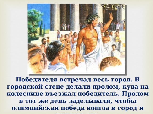 Победителя встречал весь город. В городской стене делали пролом, куда на колеснице въезжал победитель. Пролом в тот же день заделывали, чтобы олимпийская победа вошла в город и никогда его не покидала. 