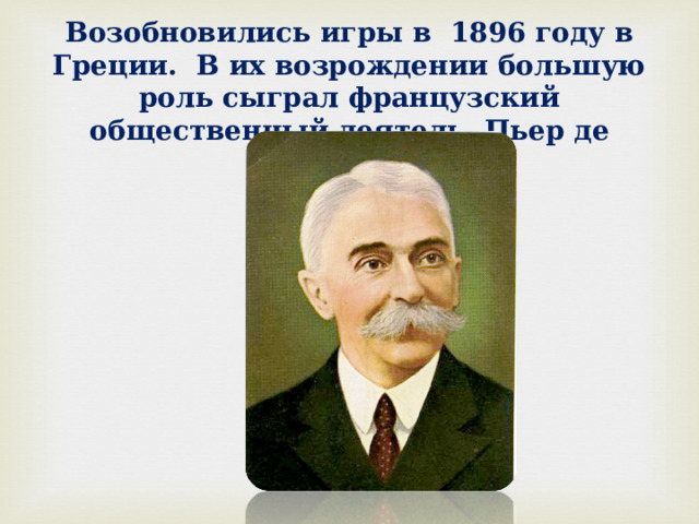 Возобновились игры в 1896 году в Греции. В их возрождении большую роль сыграл французский общественный деятель Пьер де Кубертен. 