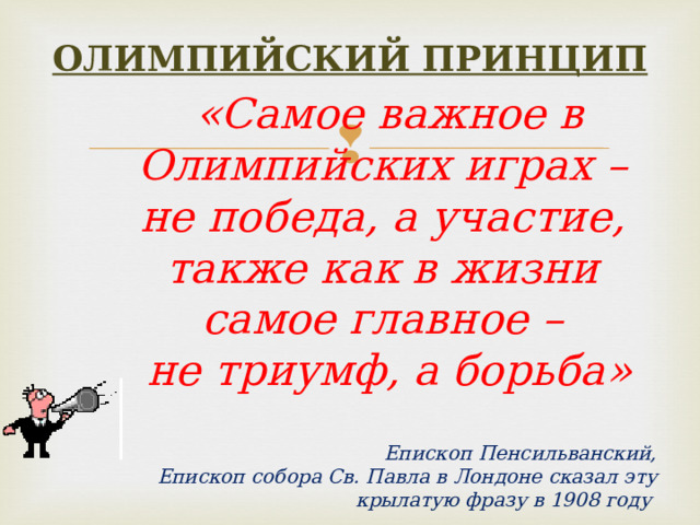 ОЛИМПИЙСКИЙ ПРИНЦИП «Самое важное в Олимпийских играх – не победа, а участие, также как в жизни самое главное – не триумф, а борьба»   Епископ Пенсильванский, Епископ собора Св. Павла в Лондоне сказал эту крылатую фразу в 1908 году  